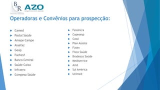 Operadoras e Convênios para prospecção:
 Camed
 Postal Saúde
 Amepe Campe
 Assefaz
 Geap
 Fachesf
 Banco Central
 Saúde Caixa
 Infraero
 Compesa Saúde
 Fassincra
 Capesesp
 Cassi
 Plan Assiste
 Fusex
 Fisco Saúde
 Bradesco Saúde
 Mediservice
 Amil
 Sul América
 Unimed
 