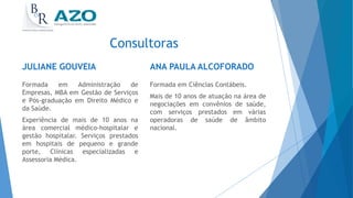 Consultoras
JULIANE GOUVEIA
Formada em Administração de
Empresas, MBA em Gestão de Serviços
e Pós-graduação em Direito Médico e
da Saúde.
Experiência de mais de 10 anos na
área comercial médico-hospitalar e
gestão hospitalar. Serviços prestados
em hospitais de pequeno e grande
porte, Clínicas especializadas e
Assessoria Médica.
ANA PAULA ALCOFORADO
Formada em Ciências Contábeis.
Mais de 10 anos de atuação na área de
negociações em convênios de saúde,
com serviços prestados em várias
operadoras de saúde de âmbito
nacional.
 