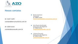 Nossos contatos
 Breno Santana
Consultor
81 98802-6284
breno.santana@berconsultoria.com.br
 Ana Paula Alcoforado
Executiva de Negócios
81 98605-0236
anapaula@azosaude.com.br
 Juliane Gouveia
Executiva de Negócios
81 99932-9283
juliane@azosaude.com.br
81 3227-1699
contato@berconsultoria.com.br
81 3059-4334
contato@azosaude.com.br
 