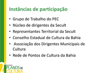 Instâncias de participação
• Grupo de Trabalho do PEC
• Núcleo de dirigentes da Secult
• Representantes Territorial da Secult
• Conselho Estadual de Cultura da Bahia
• Associação dos Dirigentes Municipais de
  Cultura
• Rede de Pontos de Cultura da Bahia
 