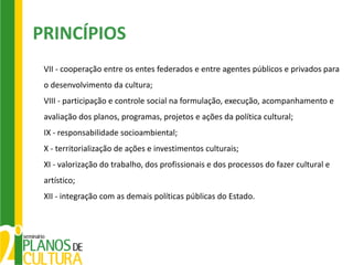 PRINCÍPIOS
 VII - cooperação entre os entes federados e entre agentes públicos e privados para
 o desenvolvimento da cultura;
 VIII - participação e controle social na formulação, execução, acompanhamento e
 avaliação dos planos, programas, projetos e ações da política cultural;
 IX - responsabilidade socioambiental;
 X - territorialização de ações e investimentos culturais;
 XI - valorização do trabalho, dos profissionais e dos processos do fazer cultural e
 artístico;
 XII - integração com as demais políticas públicas do Estado.
 