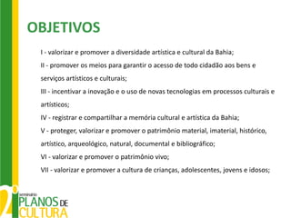 OBJETIVOS
 I - valorizar e promover a diversidade artística e cultural da Bahia;
 II - promover os meios para garantir o acesso de todo cidadão aos bens e
 serviços artísticos e culturais;
 III - incentivar a inovação e o uso de novas tecnologias em processos culturais e
 artísticos;
 IV - registrar e compartilhar a memória cultural e artística da Bahia;
 V - proteger, valorizar e promover o patrimônio material, imaterial, histórico,
 artístico, arqueológico, natural, documental e bibliográfico;
 VI - valorizar e promover o patrimônio vivo;
 VII - valorizar e promover a cultura de crianças, adolescentes, jovens e idosos;
 