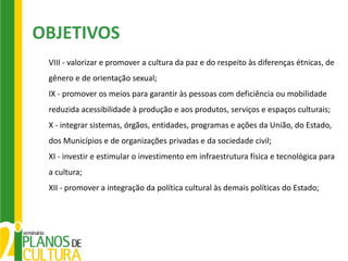 OBJETIVOS
 VIII - valorizar e promover a cultura da paz e do respeito às diferenças étnicas, de
 gênero e de orientação sexual;
 IX - promover os meios para garantir às pessoas com deficiência ou mobilidade
 reduzida acessibilidade à produção e aos produtos, serviços e espaços culturais;
 X - integrar sistemas, órgãos, entidades, programas e ações da União, do Estado,
 dos Municípios e de organizações privadas e da sociedade civil;
 XI - investir e estimular o investimento em infraestrutura física e tecnológica para
 a cultura;
 XII - promover a integração da política cultural às demais políticas do Estado;
 