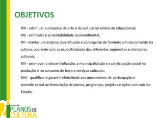 OBJETIVOS
 XIII - estimular a presença da arte e da cultura no ambiente educacional;
 XIV - estimular a sustentabilidade socioambiental;
 XV - manter um sistema diversificado e abrangente de fomento e financiamento da
 cultura, coerente com as especificidades dos diferentes segmentos e atividades
 culturais;
 XVI - promover a descentralização, a municipalização e a participação social na
 produção e no consumo de bens e serviços culturais;
 XVII - qualificar e garantir efetividade aos mecanismos de participação e
 controle social na formulação de planos, programas, projetos e ações culturais do
 Estado;
 