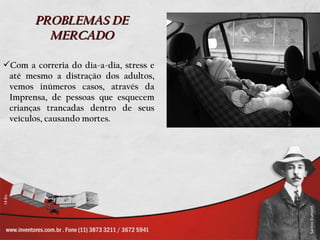 PROBLEMAS DE
         MERCADO

Com a correria do dia-a-dia, stress e
 até mesmo a distração dos adultos,
 vemos inúmeros casos, através da
 Imprensa, de pessoas que esquecem
 crianças trancadas dentro de seus
 veículos, causando mortes.
 