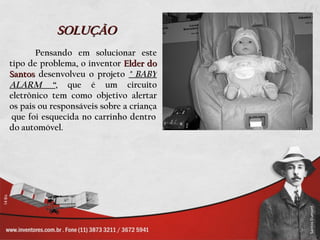 SOLUÇÃO
       Pensando em solucionar este
tipo de problema, o inventor Elder do
Santos desenvolveu o projeto " BABY
ALARM “, que é um circuito
eletrônico tem como objetivo alertar
os pais ou responsáveis sobre a criança
 que foi esquecida no carrinho dentro
do automóvel.
 