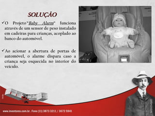 SOLUÇÃO
O Projeto ”Baby Alarm” funciona
 através de um sensor de peso instalado
 em cadeiras para crianças, acoplado ao
 banco do automóvel.

Ao acionar a abertura de portas de
 automóvel, o alarme dispara caso a
 criança seja esquecida no interior do
 veículo.
 