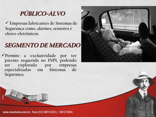 PÚBLICO-ALVO
  Empresas fabricantes de Sistemas de
 Segurança como, alarmes, sensores e
 eletro-eletrônicos.

 SEGMENTO DE MERCADO
Permite a exclusividade por ter
 patente requerida no INPI, podendo
 ser    explorado    por    empresas
 especializadas em Sistemas de
 Segurança.
 