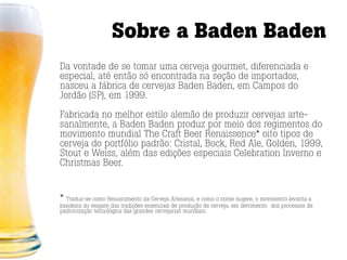 Sobre a Baden Baden
Da vontade de se tomar uma cerveja gourmet, diferenciada e
especial, até então só encontrada na seção de importados,
nasceu a fábrica de cervejas Baden Baden, em Campos do
Jordão (SP), em 1999.

Fabricada no melhor estilo alemão de produzir cervejas arte-
sanalmente, a Baden Baden produz por meio dos regimentos do
movimento mundial The Craft Beer Renaissence* oito tipos de
cerveja do portfólio padrão: Cristal, Bock, Red Ale, Golden, 1999,
Stout e Weiss, além das edições especiais Celebration Inverno e
Christmas Beer.


* Traduz-se como Renascimento da Cerveja Artesanal, e como o nome sugere, o movimento levanta a
bandeira do resgate das tradições essenciais de produção de cerveja, em detrimento dos processos de
padronização tecnológica das grandes cervejarias mundiais.
 