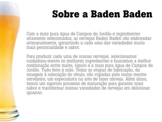 Sobre a Baden Baden
Com a mais pura água de Campos do Jordão e ingredientes
altamente selecionados, as cervejas Baden Baden são elaboradas
artesanalmente, garantindo a cada uma das variedades muito
mais personalidade e sabor.

Para produzir cada uma de nossas cervejas, selecionamos
cuidadosa-mente os melhores ingredientes e buscamos a melhor
combinação entre malte, lúpulo e a mais pura água de Campos de
Jordão. Tudo feito à mão. Todas as etapas de fabricação, da
moagem à colocação do rótulo, são vigiadas pelo nosso mestre
cervejeiro, um especialista na arte de fazer cerveja. Além disso,
temos um rigoroso processo de maturação para garantir mais
sabor e transformar nossas variedades de cervejas em deliciosas
iguarias.
 