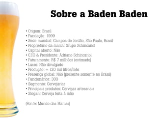 Sobre a Baden Baden
• Origem: Brasil
• Fundação: 1999
• Sede mundial: Campos do Jordão, São Paulo, Brasil
• Proprietário da marca: Grupo Schincariol
• Capital aberto: Não
• CEO & Presidente: Adriano Schincariol
• Faturamento: R$ 7 milhões (estimado)
• Lucro: Não divulgado
• Produção: + 120 mil litros/mês
• Presença global: Não (presente somente no Brasil)
• Funcionários: 300
• Segmento: Cervejarias
• Principais produtos: Cervejas artesanais
• Slogan: Cerveja feita à mão

(Fonte: Mundo das Marcas)
 