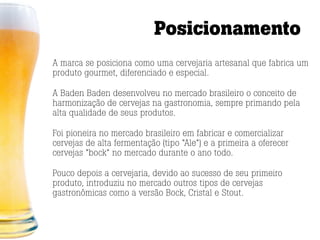 Posicionamento
A marca se posiciona como uma cervejaria artesanal que fabrica um
produto gourmet, diferenciado e especial.

A Baden Baden desenvolveu no mercado brasileiro o conceito de
harmonização de cervejas na gastronomia, sempre primando pela
alta qualidade de seus produtos.

Foi pioneira no mercado brasileiro em fabricar e comercializar
cervejas de alta fermentação (tipo “Ale”) e a primeira a oferecer
cervejas “bock” no mercado durante o ano todo.

Pouco depois a cervejaria, devido ao sucesso de seu primeiro
produto, introduziu no mercado outros tipos de cervejas
gastronômicas como a versão Bock, Cristal e Stout.
 