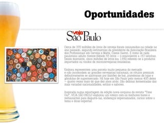 Oportunidades


Cerca de 370 milhões de litros de cerveja foram consumidos na cidade no
ano passado, segundo estimativas da presidente da Associação Brasileira
dos Profissionais em Cerveja e Malte, Cilene Saorin. É como se cada
paulistano adulto tivesse bebido 55 litros — o equivalente a 157 latinhas.
Desse montante, cinco milhões de litros (ou 1,5%) referem-se a produtos
importados ou vindos de microcervejarias brasileiras.

Embora representem uma parcela muito pequena do mercado
e não incomodem as grandes cervejarias nacionais, os rótulos premium
definitivamente se alastraram por balcões de bar, prateleiras de lojas e
gôndolas de supermercado. Há hoje em São Paulo pelo menos 400 deles
— quatro vezes mais do que dez anos atrás. São delícias fermentadas das
mais variadas nacionalidades, estilos e sabores.

Inspirada numa reportagem da edição nova-iorquina da revista “Time
Out”, VEJA SÃO PAULO elaborou um roteiro com os melhores bares e
restaurantes para degustá-las, endereços especializados, cursos sobre o
tema e dicas espertas.
 