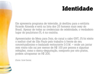 Identidade

Ele apresenta programa de televisão, já desfilou para o estilista
Ricardo Almeida e está na lista dos 25 homens mais sexy do
Brasil. Apesar de todas as credenciais de celebridade, o verdadeiro
lugar do paulistano (?), é na cozinha.

Apresentador do Mesa para Dois, do canal a cabo GNT, (?) foi eleito
o melhor chef de São Paulo pelo trabalho à frente do seu
conceituadíssimo e badalado restaurante D.O.M. – onde um jantar
sem vinho não sai por menos de R$ 100 por pessoa e algumas
refeições, como o menu-degustação, composto por oito pratos,
podem ultrapassar os R$ 200.

(Fonte: Istoé Gente)
 