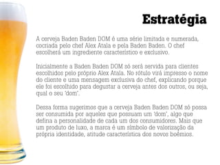 Estratégia
A cerveja Baden Baden DOM é uma série limitada e numerada,
cocriada pelo chef Alex Atala e pela Baden Baden. O chef
escolherá um ingrediente característico e exclusivo.

Inicialmente a Baden Baden DOM só será servida para clientes
escolhidos pelo próprio Alex Atala. No rótulo virá impresso o nome
do cliente e uma mensagem exclusiva do chef, explicando porque
ele foi escolhido para degustar a cerveja antes dos outros, ou seja,
qual o seu ‘dom’.

Dessa forma sugerimos que a cerveja Baden Baden DOM só possa
ser consumida por aqueles que possuam um ‘dom’, algo que
defina a personalidade de cada um dos consumidores. Mais que
um produto de luxo, a marca é um símbolo de valorização da
própria identidade, atitude característica dos novos boêmios.
 