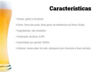 Características
• Aroma: grãos e chocolate

• Estilo: Stout (ex-punk, Atala gosta de referências do Reino Unido)

• Ingredientes: não revelados

• Graduação alcoólica: 6,9%

• Quantidade por garrafa: 600ml.

• Sabores: suave sabor de café, sobreposto por chocolate e bem maltado.
 