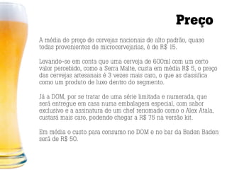 Preço
A média de preço de cervejas nacionais de alto padrão, quase
todas provenientes de microcervejarias, é de R$ 15.

Levando-se em conta que uma cerveja de 600ml com um certo
valor percebido, como a Serra Malte, custa em média R$ 5, o preço
das cervejas artesanais é 3 vezes mais caro, o que as classifica
como um produto de luxo dentro do segmento.

Já a DOM, por se tratar de uma série limitada e numerada, que
será entregue em casa numa embalagem especial, com sabor
exclusivo e a assinatura de um chef renomado como o Alex Atala,
custará mais caro, podendo chegar a R$ 75 na versão kit.

Em média o custo para consumo no DOM e no bar da Baden Baden
será de R$ 50.
 