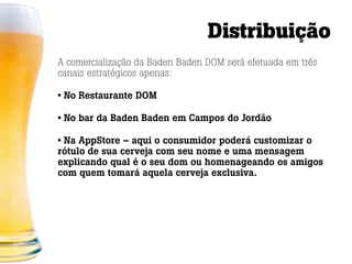 Distribuição
A comercialização da Baden Baden DOM será efetuada em três
canais estratégicos apenas:

• No Restaurante DOM

• No bar da Baden Baden em Campos do Jordão

• Na AppStore – aqui o consumidor poderá customizar o
rótulo de sua cerveja com seu nome e uma mensagem
explicando qual é o seu dom ou homenageando os amigos
com quem tomará aquela cerveja exclusiva.
 