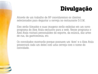 Divulgação
Através de um trabalho de RP convidaremos os clientes
selecionados para degustar a cerveja no restaurante D.O.M.

Eles serão filmados e suas imagens serão exibidas em um novo
programa do Alex Atala exclusivo para a web. Nesse programa o
Alex Atala visitará personalides do esporte, da música, das artes
de rua, da gastronomia, etc.

Os convidados mostrarão porque possuem um ‘dom’ e o Alex Atala
presentará cada um deles com uma cerveja com o nome do
convidado.
 