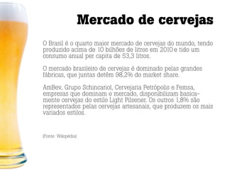Mercado de cervejas
O Brasil é o quarto maior mercado de cervejas do mundo, tendo
produzido acima de 10 bilhões de litros em 2010 e tido um
consumo anual per capita de 53,3 litros.

O mercado brasileiro de cervejas é dominado pelas grandes
fábricas, que juntas detêm 98,2% do market share.

AmBev, Grupo Schincariol, Cervejaria Petrópolis e Femsa,
empresas que dominam o mercado, disponibilizam basica-
mente cervejas do estilo Light Pilsener. Os outros 1,8% são
representados pelas cervejas artesanais, que produzem os mais
variados estilos.


(Fonte: Wikipédia)
 