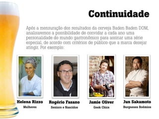 Continuidade
    Após a mensuração dos resultados da cerveja Baden Baden DOM,
    analisaremos a possibilidade de convidar a cada ano uma
    personalidade do mundo gastronômico para assinar uma série
    especial, de acordo com critérios de público que a marca desejar
    atingir. Por exemplo:




Helena Rizzo   Rogério Fasano        Jamie Oliver     Jun Sakamoto
  Mulheres      Seniors e Nascidos     Geek Chics     Burgueses Boêmios
 