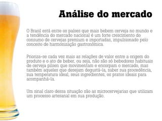 Análise do mercado
O Brasil está entre os países que mais bebem cerveja no mundo e
a tendência do mercado nacional é um forte crescimento do
consumo de cervejas premium e importadas, impulsionado pelo
conceito de harmonização gastronômica.

Prioriza-se cada vez mais as relações de valor entre a origem do
produto e o ato de beber, ou seja, não são só bebedores habituais
de cerveja pilsen que movimentam e encorpam o mercado, mas
também aqueles que desejam degustá-la, saber sua procedência,
sua temperatura ideal, seus ingredientes, os pratos ideais para
acompanhá-la.

Um sinal claro dessa situação são as microcervejarias que utilizam
um processo artesanal em sua produção.
 