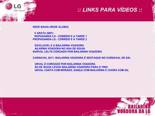 REDE BAHIA (REDE GLOBO) TV ARATU (SBT)   PROPAGANDA LG - CORREIO E A TARDE 1   PROPAGANDA LG - CORREIO E A TARDE 2 REICICLÁVEL E A BAILARINA VOADORA    BAILARINA VOADORA NO ASA DE ÁGUIA   DURVAL LELYS COROADO POR BAILARINA VOADORA  CARNAVAL 2011: BAILARINA VOADORA É DESTAQUE NO CARNAVAL DE SALVADOR DURVAL É COROADO POR BAILARINA VOADORA   ASA DE ÁGUIA LEVOU BAILARINA VOADORA PARA O TRIO   DURVAL CANTA COM MORAES, DANÇA COM BAILARINA E CHORA COM GIL     :: LINKS PARA VÍDEOS ::  