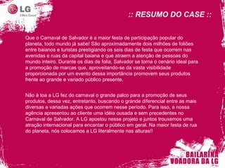 :: RESUMO DO CASE :: Que o Carnaval de Salvador é a maior festa de participação popular do planeta, todo mundo já sabe! São aproximadamente dois milhões de foliões entre baianos e turistas prestigiando os seis dias de festa que ocorrem nas avenidas e ruas da capital baiana e que atraem a atenção de pessoas do mundo inteiro. Durante os dias de folia, Salvador se torna o cenário ideal para a promoção de marcas que, aproveitando-se da vasta visibilidade proporcionada por um evento dessa importância promovem seus produtos frente ao grande e variado público presente. Não à toa a LG fez do carnaval o grande palco para a promoção de seus produtos, dessa vez, entretanto, buscando o grande diferencial entre as mais diversas e variadas ações que ocorrem nesse período. Para isso, a nossa agência apresentou ao cliente uma idéia ousada e sem precedentes no Carnaval de Salvador. A LG apostou nesse projeto e juntos trouxemos uma atração internacional para encantar o público em geral. Na maior festa de rua do planeta, nós colocamos a LG literalmente nas alturas!! 