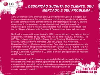 :: DESCRIÇÃO SUCINTA DO CLIENTE, SEU MERCADO E SEU PROBLEMA :: A LG Electronics é uma empresa global, provedora de soluções e inovações que tem a missão de desenvolver mundialmente produtos que se adaptem à vida das pessoas por meio de uma perfeita harmonia entre tecnologia e design. O objetivo da empresa é criar produtos com a mais alta tecnologia digital e serviços inovadores para tornar a vida dos consumidores mais prática e confortável. Para isso, a LG opera 36 centros de Pesquisa & Desenvolvimento em todo o mundo. No Brasil, a marca está presente desde 1996,  comercializando  um extenso line up de produtos, com cerca de 350 itens, entre TVs de Tela Fina (LCD e Plasma), TVs CRT Slim (tubo reduzido), DVDs, Blu-ray, Home Theaters, Mini Systems, Micro Systems, Som Automotivo, Monitores CRT e LCD para PCs, Notebooks, Dispositivos Ópticos, Celulares, entre outros. Para fabricar esses produtos no país, a empresa mantém dois parques industriais: em Manaus (AM) e Taubaté (SP). Ao todo, são cerca de 5 mil colaboradores em todo o País e um  faturamento de mais de US$ 2,8 bilhões. Atualmente, a LG Brasil é um dos principais focos de negócios da LG Electronics global. Com esse cenário a LG observou no carnaval de Salvador a oportunidade de consolidar ainda mais sua marca, aproximando-se de uma forma divertida e irreverente de seu público-alvo, apostando numa ação que realmente a diferenciasse dentro de uma das maiores festas populares do  mundo, marcando o público. 