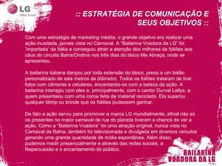 Com uma estratégia de marketing inédita, o grande objetivo era realizar uma ação inusitada, jamais vista no Carnaval. A “Bailarina Voadora da LG” foi ‘importada’ da Itália e conseguiu atrair a atenção dos milhares de foliões aos céus do circuito Barra/Ondina nos três dias do bloco Me Abraça, onde se apresentou. A bailarina italiana dançou por toda extensão do bloco, presa a um balão personalizado de seis metros de diâmetro. Todos os foliões trataram de tirar fotos com câmeras e celulares, encantando-se com a beleza da ação. A bailarina interagiu com eles e, principalmente, com o cantor Durval Lellys, a quem presenteou com uma coroa feita de material reciclado. Ela superou qualquer blimp ou brinde que os foliões pudessem ganhar.  De fato a ação serviu para promover a marca LG mundialmente, afinal não só os presentes no maior carnaval de rua do planeta tiveram a chance de ver a ação. Como a “Bailarina Voadora” foi uma atração original, nunca vista no Carnaval da Bahia, também foi televisionada e divulgada em diversos veículos gerando uma grande quantidade de mídia espontânea. Além disso,  pudemos medir presencialmente e através das redes sociais, a  R epercussão e o encantamento do público. :: ESTRATÉGIA DE COMUNICAÇÃO E SEUS OBJETIVOS :: 