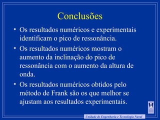 Unidade de Engenharia e Tecnologia Naval
Conclusões
• Os resultados numéricos e experimentais
identificam o pico de ressonância.
• Os resultados numéricos mostram o
aumento da inclinação do pico de
ressonância com o aumento da altura de
onda.
• Os resultados numéricos obtidos pelo
método de Frank são os que melhor se
ajustam aos resultados experimentais.
 