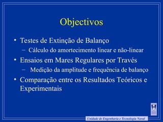Unidade de Engenharia e Tecnologia Naval
Objectivos
• Testes de Extinção de Balanço
– Cálculo do amortecimento linear e não-linear
• Ensaios em Mares Regulares por Través
– Medição da amplitude e frequência de balanço
• Comparação entre os Resultados Teóricos e
Experimentais
 