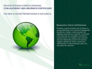 Requisitos Sócio Ambientais:
Produtos confeccionados com enfoque
sócio ambiental e agregando benefícios
à saúde humana, confeccionados com
algodão 100% orgânico certiﬁcado e
reconhecido por entidades nacionais
e internacionais, este algodão pode ser
naturalmente colorido ou a sua malha
pode ser tingida com corantes naturais
(orgânicos), igualmente certiﬁcados,
objetivando a comercialização junto
aos mercados de consumo nacionais
e internacionais.
 