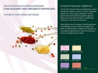 Corantes Naturais (Orgânicos):
A linha de Corantes Naturais elaborada a
partir de extratos vegetais como o urucum,
espinafre, açafrão-da-terra, acácia, jenipapo
e outras plantas de conhecimento popular,
algumas delas nativas da ﬂora brasileira,
usadas para conferir cor em diversos
materiais.
Estas plantas são cultivadas e beneﬁciadas
por comunidades rurais em diversas regiões
do Brasil, possibilitando a melhoria de renda
para os pequenos agricultores, sendo um
processo social e ecologicamente viável.
 