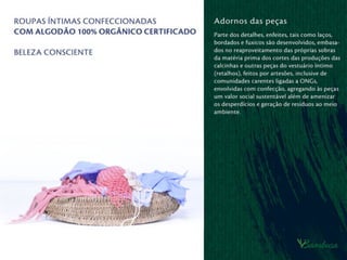 Benefícios a saúde
Alergia a roupas íntimas é relativamente
comum. O contato dérmico da calcinha,
cueca ou sutiã em pessoas alérgicas pode
causar coceira, desconforto nas áreas
íntimas e constrangimento, caso não
possa ser controlada. A prática mostra
que ﬁos sintéticos causam mais alergias
que ﬁos de algodão e que a maioria das
pessoas com alergia às ﬁbras sintéticas
se adaptam bem ao uso do algodão.
Além disso, o uso de corantes sintéticos
nos tecidos acentua a probabilidade de
alergias.
uso de roupa íntima confeccionada com
algodão orgânico, naturalmente colorido
ou colorido com corantes orgânicos,
pode diminuir radicalmente o índice de
alergias e desconforto ao ser humano.
 