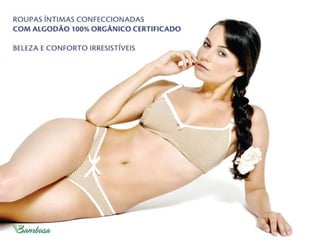 Benefícios a saúde
Alergia a roupas íntimas é relativamente
comum. O contato dérmico da calcinha,
cueca ou sutiã em pessoas alérgicas pode
causar coceira, desconforto nas áreas
íntimas e constrangimento, caso não
possa ser controlada. A prática mostra
que ﬁos sintéticos causam mais alergias
que ﬁos de algodão e que a maioria das
pessoas com alergia às ﬁbras sintéticas
se adaptam bem ao uso do algodão.
Além disso, o uso de corantes sintéticos
nos tecidos acentua a probabilidade de
alergias.
uso de roupa íntima confeccionada com
algodão orgânico, naturalmente colorido
ou colorido com corantes orgânicos,
pode diminuir radicalmente o índice de
alergias e desconforto ao ser humano.
 