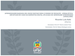 APRENDIZAGEM BASEADA EM JOGOS DIGITAIS PARA O ENSINO DE REDAÇÃO JORNALÍSTICA:
UM ESTUDO DE CASO DA NARRATIVA DIGITAL APLICADA NO NEWSGAME APRENDENDO
JORNALISMO.
Ricardo Luiz Aoki
PPGTIC
Orientadora: Prof. Drª. Patricia Jantsch Fiúza
Coorientador: Prof. Dr. Robson Rodrigues Lemos
 