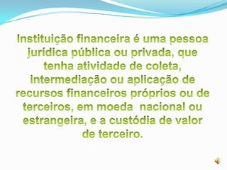 Instituição financeira é uma pessoa jurídica pública ou privada, que tenha atividade de coleta, intermediação ou aplicação de recursos financeiros próprios ou de terceiros, em moeda  nacional ou estrangeira, e a custódia de valor de terceiro.