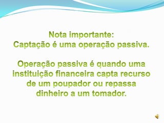 Nota importante:Captação é uma operação passiva.Operação passiva é quando uma instituição financeira capta recurso de um poupador ou repassa dinheiro a um tomador.
