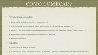 COMO COMEÇAR?

Ferramentas necessárias:

  Editor de PHP. (Coda, Zend, NotePad++, DreamWeaver, ...)


  SGBD (Sistema de Gestão de Bases de Dados). (phpMyAdmin, MySQL Administrator, Sequel Pro, ...)

  Cliente FTP para enviar o nosso plugin para a nossa instalação do WordPress. (Cyberduck, Transmit, FireFTP, Filezilla, ...)

  Conhecimento mínimo do funcionamento da arquitectura do WordPress.

  Paciência e dedicação :)


Conselhos

  Activar o modo de Debug do WordPress.

  Não desenvolver Plugins numa instalação pública do WordPress. ( Instalação MAMP, WAMP ou servidor de desenvolvimento )
 