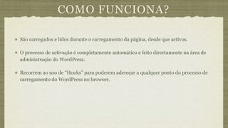 COMO FUNCIONA?

São carregados e lidos durante o carregamento da página, desde que activos.

O processo de activação é completamente automático e feito directamente na área de
administração do WordPress.

Recorrem ao uso de “Hooks” para poderem adereçar a qualquer ponto do processo de
carregamento do WordPress no browser.
 