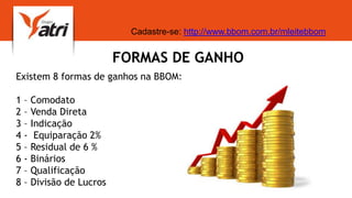FORMAS DE GANHO
Existem 8 formas de ganhos na BBOM:
1 – Comodato
2 – Venda Direta
3 – Indicação
4 - Equiparação 2%
5 – Residual de 6 %
6 - Binários
7 – Qualificação
8 – Divisão de Lucros
Cadastre-se: http://www.bbom.com.br/mleitebbom
 
