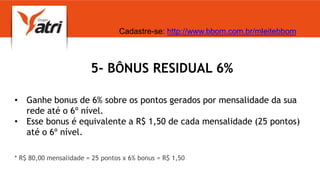 5- BÔNUS RESIDUAL 6%
• Ganhe bonus de 6% sobre os pontos gerados por mensalidade da sua
rede até o 6º nível.
• Esse bonus é equivalente a R$ 1,50 de cada mensalidade (25 pontos)
até o 6º nível.
* R$ 80,00 mensalidade = 25 pontos x 6% bonus = R$ 1,50
Cadastre-se: http://www.bbom.com.br/mleitebbom
 
