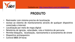 PRODUTO
• Rastreador com sistema preciso de localização
• Acesso ao sistema de monitoramento através de qualquer dispositivo
conectado a internet
• Localização por meio de mapa digital
• Relatórios de ignição, velocidade, rota e histórico de percurso
• Permite bloqueio, localização, rastreamento e acionamento de sirene
• Dispositivo antisequestro
• Central 0800 24 horas
Cadastre-se: http://www.bbom.com.br/mleitebbom
 