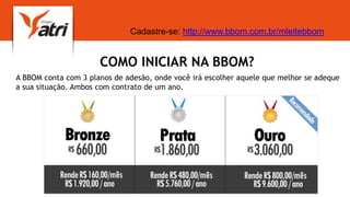 COMO INICIAR NA BBOM?
A BBOM conta com 3 planos de adesão, onde você irá escolher aquele que melhor se adeque
a sua situação. Ambos com contrato de um ano.
Cadastre-se: http://www.bbom.com.br/mleitebbom
 