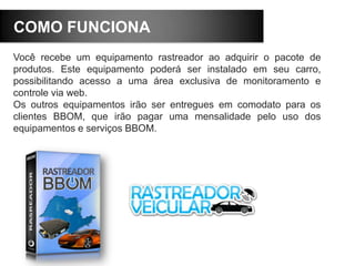 COMO FUNCIONA
Você recebe um equipamento rastreador ao adquirir o pacote de
produtos. Este equipamento poderá ser instalado em seu carro,
possibilitando acesso a uma área exclusiva de monitoramento e
controle via web.
Os outros equipamentos irão ser entregues em comodato para os
clientes BBOM, que irão pagar uma mensalidade pelo uso dos
equipamentos e serviços BBOM.
 