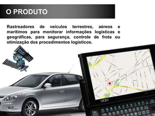 O PRODUTO
Rastreadores de veículos terrestres, aéreos e
marítimos para monitorar informações logísticas e
geográficas, para segurança, controle de frota ou
otimização dos procedimentos logísticos.
 
