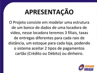 APRESENTAÇÃO
O Projeto consiste em modelar uma estrutura
  de um banco de dados de uma locadora de
 vídeo, nesse locadora teremos 3 filiais, taxas
   de entregas diferentes para cada raio de
distância, um estoque para cada loja, podendo
   o sistema aceitar 2 tipos de pagamentos
    cartão (Crédito ou Débito) ou dinheiro.
 