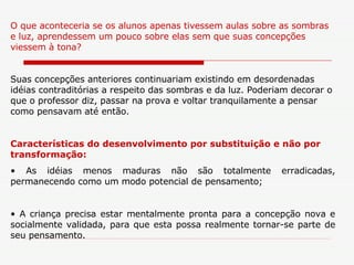 O que aconteceria se os alunos apenas tivessem aulas sobre as sombras e luz, aprendessem um pouco sobre elas sem que suas concepções viessem à tona?  Suas concepções anteriores continuariam existindo em desordenadas idéias contraditórias a respeito das sombras e da luz. Poderiam decorar o que o professor diz, passar na prova e voltar tranquilamente a pensar como pensavam até então.  Características do desenvolvimento por substituição e não por transformação: As idéias menos maduras não são totalmente erradicadas, permanecendo como um modo potencial de pensamento; A criança precisa estar mentalmente pronta para a concepção nova e socialmente validada, para que esta possa realmente tornar-se parte de seu pensamento. 