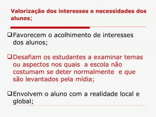 Favorecem o acolhimento de interesses dos alunos; Desafiam os estudantes a examinar temas ou aspectos nos quais  a escola não costumam se deter normalmente  e que são levantados pela mídia;   Envolvem o aluno com a realidade local e global;  Valorização dos interesses e necessidades dos alunos ; 